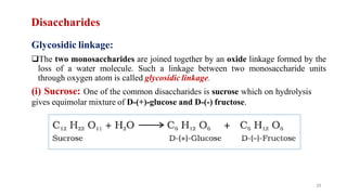 Disaccharides
Glycosidic linkage:
❑The two monosaccharides are joined together by an oxide linkage formed by the
loss of a water molecule. Such a linkage between two monosaccharide units
through oxygen atom is called glycosidic linkage.
(i) Sucrose: One of the common disaccharides is sucrose which on hydrolysis
gives equimolar mixture of D-(+)-glucose and D-(-) fructose.
29
 