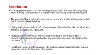 Introduction
3
• Aliving system grows, sustains and reproduces itself. The most amazingthing
about a living system is that it is composed of non-living atoms and molecules
• The pursuit of knowledge of what goes on chemically within a living system falls
in the domain of biochemistry
• Living systems are made up of various complex biomolecules like carbohydrates,
proteins, nucleic acids, lipids, etc.
• Proteins and carbohydrates are essential constituents of our food.These
biomolecules interact with each other and constitute the molecular logic of life
processes
• In addition, some simple molecules like vitamins and mineral salts also play an
important role in the functions of organisms
 