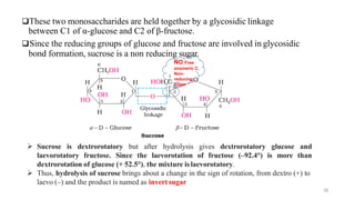 ❑These two monosaccharides are held together by a glycosidic linkage
between C1 of α-glucose and C2 of β-fructose.
❑Since the reducing groups of glucose and fructose are involved in glycosidic
bond formation, sucrose is a non reducing sugar.
NO Free
anomeric C,
Non-
reducing
sugar
30
➢ Sucrose is dextrorotatory but after hydrolysis gives dextrorotatory glucose and
laevorotatory fructose. Since the laevorotation of fructose (–92.4°) is more than
dextrorotation of glucose (+ 52.5°), the mixture islaevorotatory.
➢ Thus, hydrolysis of sucrose brings about a change in the sign of rotation, from dextro (+) to
laevo (–) and the product is named as invert sugar
 