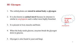 III Glycogen:
1. The carbohydrates are stored in animal body as glycogen.
2. It is also known as animal starch because its structure is
similar to amylopectin and is rather more highly branched.
3. It is present in liver, muscles and brain.
4. When the body needs glucose, enzymes break the glycogen
down to glucose.
5. Glycogen is also found in yeast and fungi.
amylopectin
39
Compone
nt of
starch
 