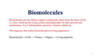 4
Biomolecules are the lifeless organic compounds which form the basis of life,
i.e., they build up the living system and responsible for their growth and
maintenance. E.g. Carbohydrates, proteins, vitamins, lipids etc.
The sequence that relates biomolecules to living organism is
Biomolecules →Cells → Tissues → Organs → Living organism
Biomolecules
 