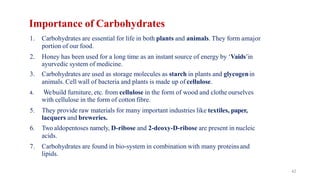 42
Importance of Carbohydrates
1. Carbohydrates are essential for life in both plants and animals. They form amajor
portion of our food.
2. Honey has been used for a long time as an instant source of energy by ‘Vaids’in
ayurvedic system of medicine.
3. Carbohydrates are used as storage molecules as starch in plants and glycogenin
animals. Cell wall of bacteria and plants is made up of cellulose.
4. Webuild furniture, etc. from cellulose in the form of wood and clothe ourselves
with cellulose in the form of cotton fibre.
5. They provide raw materials for many important industries like textiles, paper,
lacquers and breweries.
6. Two aldopentoses namely, D-ribose and 2-deoxy-D-ribose are present in nucleic
acids.
7. Carbohydrates are found in bio-system in combination with many proteinsand
lipids.
 