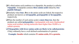 52
❑If a third amino acid combines to a dipeptide, the product is called a
tripeptide.Atripeptide contains three amino acids linked by two
peptide linkages.
❑Similarly when four, five or six amino acids are linked, the respective
products are known as tetrapeptide, pentapeptide or hexapeptide,
respectively.
❑When the number of such amino acids is more than ten, then the
products are called polypeptides.Apolypeptide with more thanhundred
amino acid residues, having molecular mass higher than 10,000 u is
called a protein.
❑ Polypeptides with fewer amino acids are likely to be called proteins
if they ordinarily have a well defined conformation of a protein.
Example: Insulin which contains 51 amino acids, It’s a protein.
 