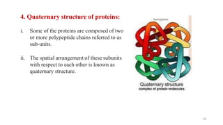 4. Quaternary structure of proteins:
i. Some of the proteins are composed of two
or more polypeptide chains referred to as
sub-units.
ii. The spatial arrangement of these subunits
with respect to each other is known as
quaternary structure.
59
 
