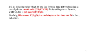 6
But all the compounds which fit into this formula may not be classified as
carbohydrates. Acetic acid (CH3COOH) fits into this general formula,
C2(H2O)2 but is not a carbohydrate.
Similarly, Rhamnose, C6H12O5 is a carbohydrate but does not fit in this
definition.
 