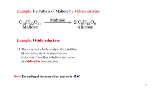 Example: Hydrolysis of Maltose by Maltase enzyme
64
Example: Oxidoreductase
❑ The enzymes which catalyse the oxidation
of one substrate with simultaneous
reduction of another substrate are named
as oxidoreductase enzymes
Note: The ending of the name of an enzyme is -ase
 
