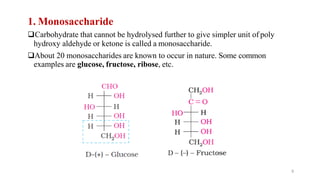 1. Monosaccharide
❑Carbohydrate that cannot be hydrolysed further to give simpler unit of poly
hydroxy aldehyde or ketone is called a monosaccharide.
❑About 20 monosaccharides are known to occur in nature. Some common
examples are glucose, fructose, ribose, etc.
9
 