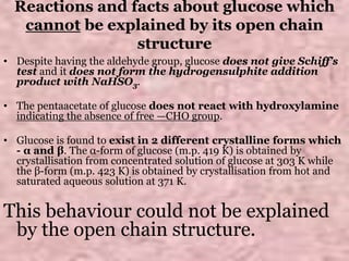 Reactions and facts about glucose which
cannot be explained by its open chain
structure
• Despite having the aldehyde group, glucose does not give Schiff’s
test and it does not form the hydrogensulphite addition
product with NaHSO3.
• The pentaacetate of glucose does not react with hydroxylamine
indicating the absence of free —CHO group.
• Glucose is found to exist in 2 different crystalline forms which
- α and β. The α-form of glucose (m.p. 419 K) is obtained by
crystallisation from concentrated solution of glucose at 303 K while
the β-form (m.p. 423 K) is obtained by crystallisation from hot and
saturated aqueous solution at 371 K.
This behaviour could not be explained
by the open chain structure.
 