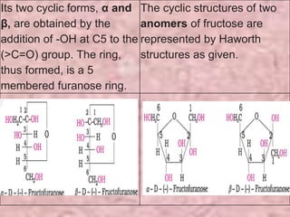 Its two cyclic forms, α and
β, are obtained by the
addition of -OH at C5 to the
(>C=O) group. The ring,
thus formed, is a 5
membered furanose ring.
The cyclic structures of two
anomers of fructose are
represented by Haworth
structures as given.
 