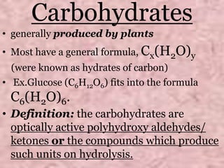 Carbohydrates
• generally produced by plants
• Most have a general formula, Cx(H2O)y
(were known as hydrates of carbon)
• Ex.Glucose (C6H12O6) fits into the formula
C6(H2O)6.
• Definition: the carbohydrates are
optically active polyhydroxy aldehydes/
ketones or the compounds which produce
such units on hydrolysis.
 