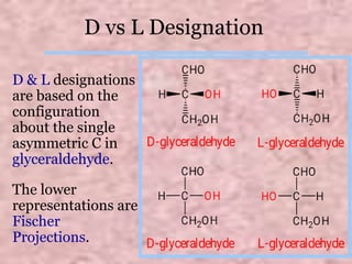 D vs L Designation
D & L designations
are based on the
configuration
about the single
asymmetric C in
glyceraldehyde.
The lower
representations are
Fischer
Projections.
7
 