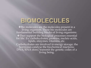 ❖Bio molecules are the molecules present in a
living organism. These bio molecules are
fundamental building blocks of living organisms.
❖They support the biological processes essential
for life. Ex: carbohydrates, proteins, nucleic-acids,
lipids, enzymes, vitamins, etc.
Carbohydrates are involved in energy storage; the
hormones catalyse the biochemical reactions;
DNA/RNA store/transmit the genetic codes of a
living being.
 