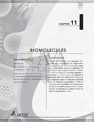 11.1
BIOMOLECULES
CHAPTER 11
INTRODUCTION
ANALYSING METHOD OF THE CHEMICAL
COMPOSITION IN A CELL
STRUCTURE AND FUNCTION OF: PROTEINS,
CARBOHYDRATES, LIPIDS, NUCLEIC ACIDS,
ENZYMES AND ITS TYPES, THEIR PROPERTIES
AND ENZYME ACTION
Topics Discussed
1. Introduction
The cells form the basis of each organism. Thus,
the cell and its constituents play a major role in
any organism’s life. We know the cell is made
up of a membrane and several organelles that
are with or even without membrane, in details.
The cell has living and non-living materials or
chemicals in it. All the matter in an organism at
molecular level looks similar which means that
the organisms share the molecular characters
also. The molecular composition in a cell and
arounditinatissueissimilarforalllivingorganisms
and also for the earth’s crust as found in a study.
However, the hydrogen and carbon contents are
more in a living tissue or a cell.
All right copy reserved. No part of the material can be produced without prior permission
 
