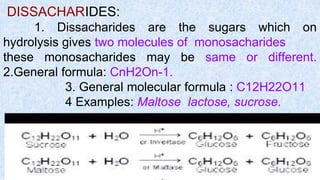 DISSACHARIDES:
1. Dissacharides are the sugars which on
hydrolysis gives two molecules of monosacharides
these monosacharides may be same or different.
2.General formula: CnH2On-1.
3. General molecular formula : C12H22O11
4 Examples: Maltose lactose, sucrose.
 
