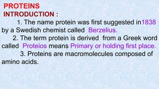PROTEINS
INTRODUCTION :
1. The name protein was first suggested in1838
by a Swedish chemist called Berzelius.
2. The term protein is derived from a Greek word
called Proteios means Primary or holding first place.
3. Proteins are macromolecules composed of
amino acids.
 