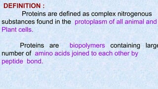 DEFINITION :
Proteins are defined as complex nitrogenous
substances found in the protoplasm of all animal and
Plant cells.
Proteins are biopolymers containing large
number of amino acids joined to each other by
peptide bond.
 