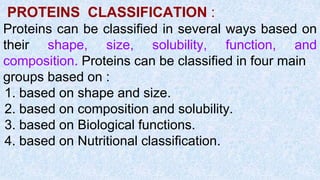 PROTEINS CLASSIFICATION :
Proteins can be classified in several ways based on
their shape, size, solubility, function, and
composition. Proteins can be classified in four main
groups based on :
1. based on shape and size.
2. based on composition and solubility.
3. based on Biological functions.
4. based on Nutritional classification.
 