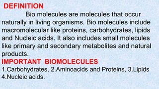 DEFINITION
Bio molecules are molecules that occur
naturally in living organisms. Bio molecules include
macromolecular like proteins, carbohydrates, lipids
and Nucleic acids. It also includes small molecules
like primary and secondary metabolites and natural
products.
IMPORTANT BIOMOLECULES
1.Carbohydrates, 2.Aminoacids and Proteins, 3.Lipids
4.Nucleic acids.
 