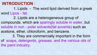 INTRODUCTION :
1. Lipids - The word lipid derived from a greek
word Lipos - fat.
2. Lipids are a heterogeneous group of
compounds. which are sparingly soluble in water, but
soluble in non - polar solvents(fat sovents) such as
acetone, ether, chloroform, and benzene.
3. They are commercially important in the form
of soaps, detergents, greases, and the various oils of
the paint industry.
 