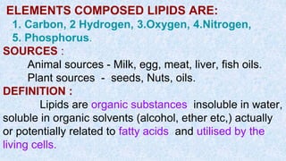 ELEMENTS COMPOSED LIPIDS ARE:
1. Carbon, 2 Hydrogen, 3.Oxygen, 4.Nitrogen,
5. Phosphorus.
SOURCES :
Animal sources - Milk, egg, meat, liver, fish oils.
Plant sources - seeds, Nuts, oils.
DEFINITION :
Lipids are organic substances insoluble in water,
soluble in organic solvents (alcohol, ether etc,) actually
or potentially related to fatty acids and utilised by the
living cells.
 
