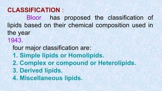 CLASSIFICATION :
Bloor has proposed the classification of
lipids based on their chemical composition used in
the year
1943.
four major classification are:
1. Simple lipids or Homolipids.
2. Complex or compound or Heterolipids.
3. Derived lipids.
4. Miscellaneous lipids.
 