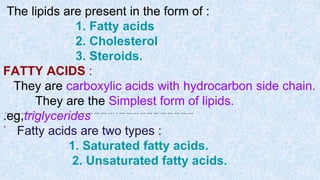 The lipids are present in the form of :
1. Fatty acids
2. Cholesterol
3. Steroids.
FATTY ACIDS :
They are carboxylic acids with hydrocarbon side chain.
They are the Simplest form of lipids.
.eg,triglycerides
Fatty acids are two types :
1. Saturated fatty acids.
2. Unsaturated fatty acids.
.
... . ... .. ... .. . ... ... ... ... … . ... ... ... ... ... ... ... ... ... ... ...
.
 