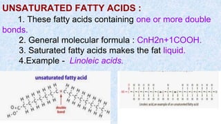 UNSATURATED FATTY ACIDS :
1. These fatty acids containing one or more double
bonds.
2. General molecular formula : CnH2n+1COOH.
3. Saturated fatty acids makes the fat liquid.
4.Example - Linoleic acids.
 