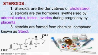 STEROIDS :
1. Steroids are the derivatives of cholesterol.
2. steroids are the hormones synthesised by
adrenal cortex, testes, ovaries during pregnancy by
placenta.
3. steroids are formed from chemical compound
known as Sterol.
 