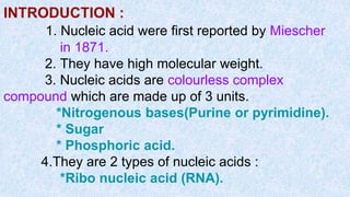 INTRODUCTION :
1. Nucleic acid were first reported by Miescher
in 1871.
2. They have high molecular weight.
3. Nucleic acids are colourless complex
compound which are made up of 3 units.
*Nitrogenous bases(Purine or pyrimidine).
* Sugar
* Phosphoric acid.
4.They are 2 types of nucleic acids :
*Ribo nucleic acid (RNA).
 