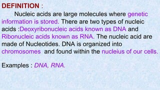 DEFINITION :
Nucleic acids are large molecules where genetic
information is stored. There are two types of nucleic
acids :Deoxyribonucleic acids known as DNA and
Ribonucleic acids known as RNA. The nucleic acid are
made of Nucleotides. DNA is organized into
chromosomes and found within the nucleius of our cells.
Examples : DNA, RNA.
 