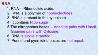RNA :
1. RNA - Ribonucleic acids.
2. RNA is a polymer of ribonucleotides.
3. RNA is present in the cytoplasm.
4. It contains Ribo sugar.
5.The nitrogenous bases - Adenine pairs with Uracil,
Guanine pairs with Cytosine.
6. RNA is single stranded.
7. Purine and pyrimidine bases are not equal.
 