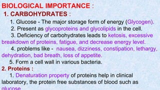 BIOLOGICAL IMPORTANCE :
1. CARBOHYDRATES :
1. Glucose - The major storage form of energy (Glycogen).
2. Present as glycoproteins and glycolipids in the cell.
3. Deficiency of carbohydrates leads to ketosis, excessive
breakdown of proteins, fatigue, and decrease energy level.
4. problems like - nausea, dizziness, constipation, lethargy,
dehydration, bad breath, loss of appetite.
5. Form a cell wall in various bacteria.
2. Proteins :
1. Denaturation property of proteins help in clinical
laboratory, the protein free substances of blood such as
 