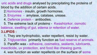 uric acids and drugs analysed by precipitating the proteins of
blood by the addition of certain acids.
2.Hormones - insulin, growth hormones.
3. Enzymes - amylase, catalase, urease.
4. Defence protein - antibodies.
5. The extreme lack of proteins - Kwashiorkor, osmotic
balance, swelling of gut, edema or retention of water.
3.LIPIDS :
1. They are hydrophobic, water repellent, resist by water.
2. Triglycerides primarily function as fuel reserve of animals.
3. Paraffin wax - adhesive, cosmetics, sealants, lubricants,
insecticide, uv protection, and food like chewing gums.
4. wax function as water repellents on the surface of some
 