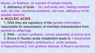 leaves, on feathers, on cuticles of certain insects.
5. deficiency of lipids - Dry and scaly skin, feeling constant
cold, dry hair, hormonal problems, hair loss, deficiency of fat
soluble vitamins.
4. NUCLEIC ACIDS :
1. DNA they are repository of the genetic information
responsible for transmission of inherited characteristics from
parents to offsprings.
2. RNA - protein synthesis, correct assembly of amino acid.
3. Errors in Nucleic acids metabolism leads to 1.leschnyhan
syndrome,2.Hereditary xanthinuria,3. orotic aciduria,
4.Hypouricemia,5. Von girekers disease, 6.Reye’s syndrome.
 