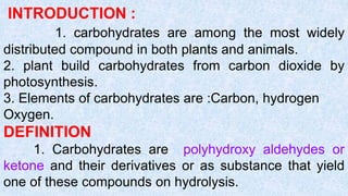INTRODUCTION :
1. carbohydrates are among the most widely
distributed compound in both plants and animals.
2. plant build carbohydrates from carbon dioxide by
photosynthesis.
3. Elements of carbohydrates are :Carbon, hydrogen
Oxygen.
DEFINITION
1. Carbohydrates are polyhydroxy aldehydes or
ketone and their derivatives or as substance that yield
one of these compounds on hydrolysis.
 