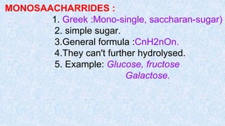 MONOSAACHARRIDES :
1. Greek :Mono-single, saccharan-sugar)
2. simple sugar.
3.General formula :CnH2nOn.
4.They can't further hydrolysed.
5. Example: Glucose, fructose
Galactose.
 