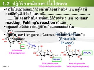 1.2  ปฏิกิริยาเคมีของคาร์โบไฮเดรต คาร์โบไฮเดรตเกิดปฏิกิริยาผ่านโครงสร้างเปิด เช่น กลูโคสมีสมบัติเป็นตัวรีดิวส์  เพราะมี ................................................ ในโครงสร้างเปิด จะเกิดปฏิกิริยาต่างๆ เช่น  Tollens’ reaction, Fehling’s reaction  เป็นต้น หมู่แอลดีไฮด์อิสระทำปฏิกิริยากับแอลกอฮอล์  ( ในกรด ) ..................... ปฏิกิริยาระหว่างหมู่คาร์บอนิลของแอลดีไฮด์หรือคีโตนกับแอลกอฮอล์จะ ...............   พันธะไกลโคซิดิก (Glycosidic linkage) 