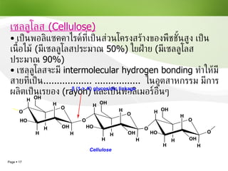เซลลูโลส   (Cellulose) เป็นพอลิแซคคาไรด์ที่เป็นส่วนโครงสร้างของพืชชั้นสูง เป็นเนื้อไม้  ( มีเซลลูโลสประมาณ  50% )  ใยฝ้าย  ( มีเซลลูโลสประมาณ  90% ) เซลลูโลสจะมี  intermolecular hydrogen bonding  ทำให้มีสายที่เป็น .................. .................  ในอุตสาหกรรม มีการผลิตเป็นเรยอง   (rayon)  และเป็นพอลิเมอร์อื่นๆ 