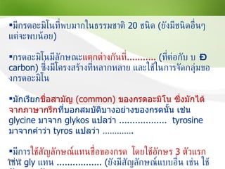 มีกรดอะมิโนที่พบมากในธรรมชาติ   20   ชนิด  ( ยังมีชนิดอื่นๆ แต่จะพบน้อย ) กรดอะมิโนมีลักษณะ แตกต่างกันที่ ...........  ( ที่ต่อกับ    – carbon)  ซึ่งมีโครงสร้างที่หลากหลาย   และใช้ในการจัดกลุ่มของกรดอะมิโน มักเรียก ชื่อสามัญ   (common)   ของกรดอะมิโน ซึ่งมักได้จากภาษากรีก ที่บอกสมบัติบางอย่างของกรดนั้น เช่น  glycine   มาจาก  glykos   แปลว่า  ..................  tyrosine  มาจากคำว่า   tyros  แปลว่า  ………… . มีการ ใช้สัญลักษณ์แทนชื่อของกรด  โดยใช้อักษร  3   ตัวแรก  เช่น  gly  แทน  ................. ( ยังมีสัญลักษณ์แบบอื่น เช่น ใช้อักษร  1   ตัวแรก )  