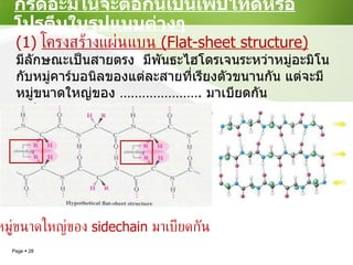 กรดอะมิโนจะต่อกันเป็นเพปไทด์หรือโปรตีนในรูปแบบต่างๆ (1)  โครงสร้างแผ่นแบน  (Flat-sheet structure) มีลักษณะเป็นสายตรง  มีพันธะไฮโดรเจนระหว่าหมู่อะมิโนกับหมู่คาร์บอนิลของแต่ละสายที่เรียงตัวขนานกัน แต่จะมีหมู่ขนาดใหญ่ของ  ………………… .  มาเบียดกัน ทำให้ ........................................... หมู่ขนาดใหญ่ของ  sidechain  มาเบียดกัน 