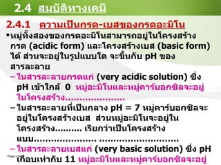 2.4  สมบัติทางเคมี 2.4.1  ความเป็นกรด - เบสของกรดอะมิโน หมู่ทั้งสองของกรดอะมิโนสามารถอยู่ในโครงสร้างกรด   (acidic form)   และโครงสร้างเบส   (basic form)   ได้ ส่วนจะอยู่ในรูปแบบใด จะ ขึ้นกับ  pH  ของสารละลาย ในสารละลายกรดแก่   (very acidic solution)  ซึ่ง   pH  เข้าใกล้   0   หมู่อะมิโนและหมู่คาร์บอกซิลจะอยู่ในโครงสร้าง ………………… ในสารละลายที่เป็นกลาง   pH = 7  หมู่คาร์บอกซิลจะอยู่ในโครงสร้างเบส  ส่วนหมู่อะมิโนจะอยู่ในโครงสร้าง ..........  เรียกว่าเป็นโครงสร้างแบบ ………………… . ………………………. ในสารละลายเบสแก่   (very basic solution)  ซึ่ง   pH  เกือบเท่ากับ  11  หมู่อะมิโนและหมู่คาร์บอกซิลจะอยู่ในโครงสร้าง ............ 