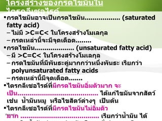 โครงสร้างของกรดไขมันในไตรกลีเซอไรด์ กรดไขมันอาจเป็นกรดไขมัน ..................  (saturated fatty acid) ไม่มี  >C=C<  ในโครงสร้างโมเลกุล กรดเหล่านี้จะมีจุดเดือด ........ กรดไขมัน .................... ( unsaturated fatty acid) มี   >C=C<  ในโครงสร้างโมเลกุล กรดไขมันที่มีพันธะคู่มากกว่าหนึ่งพันธะ เรียกว่า  polyunsaturated fatty acids   กรดเหล่านี้มีจุดเดือด ....... ไตรกลีเซอไรด์ที่ มีกรดไขมันอิ่มตัวมาก จะเป็น .........................................   ได้แก่ไขมันจากสัตว์  เช่น  น้ำมันหมู  หรือไขสัตว์ต่างๆ  เป็นต้น ไตรกลีเซอไรด์ที่ มีกรดไขมันไม่อิ่มตัวมาก  ........................................   เรียกว่าน้ำมัน ได้จากพืชน้ำมันต่างๆ เช่น ข้าวโพด  ถั่วลิสง  เมล็ดทานตะวัน  ฯลฯ 
