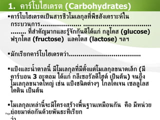 1.  คาร์โบไฮเดรต   (Carbohydrates) คาร์โบไฮเดรตเป็นสารชีวโมเลกุลที่พืชสังเคราะห์ในกระบวนการ ..................... ...........................................  ที่สำคัญมากและรู้จักกันดีได้แก่ กลูโคส  (glucose)  ฟรุกโตส   (fructose)  แลคโตส   (lactose)   ฯลฯ มักเรียกคาร์โบไฮเดรตว่า ..................................... แป้งและน้ำตาลนี้ มีโมเลกุลที่มีตั้งแต่โมเลกุลขนาดเล็ก  ( มีคาร์บอน  3  อะตอม ได้แก่ กลีเซอรัลดีไฮด์ เป็นต้น )  จนถึงโมเลกุลขนาดใหญ่ เช่น แป้งชนิดต่างๆ ไกลโคเจน เซลลูโลส ไคติน เป็นต้น โมเลกุลเหล่านี้จะมีโครงสร้างพื้นฐานเหมือนกัน  คือ มีหน่วยย่อยมาต่อกันด้วยพันธะที่เรียกว่า  ................................................................... 
