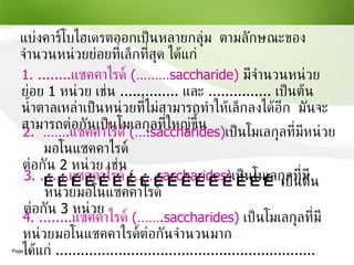 3. ....... แซคคาไรด์   (……saccharides) เป็นโมเลกุลที่มีหน่วยมอโนแซคคาไรด์  ต่อกัน  3   หน่วย แบ่งคาร์โบไฮเดรตออกเป็นหลายกลุ่ม  ตามลักษณะของจำนวนหน่วยย่อยที่เล็กที่สุด ได้แก่ 1.  ........ แซคคาไรด์  ( ………saccharide)   มีจำนวนหน่วยย่อย  1  หน่วย เช่น  ..............  และ  ...............  เป็นต้น  น้ำตาลเหล่าเป็นหน่วยที่ไม่สามารถทำให้เล็กลงได้อีก  มันจะสามารถต่อกันเป็นโมเลกุลที่ใหญ่ขึ้น 2.  ……. แซคคาไรด์   (….saccharides) เป็นโมเลกุลที่มีหน่วยมอโนแซคคาไรด์ ต่อกัน  2   หน่วย เช่น  ……………………………………………  เป็นต้น 4.  ........ แซคคาไรด์   (…….saccharides)   เป็นโมเลกุลที่มีหน่วยมอโนแซคคาไรด์ต่อกันจำนวนมาก ได้แก่  .............................................................. 