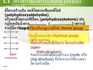 1.1  โครงสร้างของคาร์โบไฮเดรต  ( หรือแป้งและน้ำตาล ) มีโครงสร้างเป็น พอลิไฮดรอกซีแอลดีไฮด์  (polyhydroxyaldehydes)  หรือพอลิไฮดรอกซีคีโตน   (polyhydroxyketone)   เช่น กลูโคสเป็นน้ำตาล ...............  (………………)   เพราะมีจำนวนคาร์บอน  6   อะตอมในโมเลกุล มีหมู่ฟอร์มิลหรือหมู่แอลดีไฮด์   (formyl group; ______) มีหมู่ไฮดรอกซิล  (Hydroxyl group; -OH)  หลายหมู่ โครงสร้างแบบนี้เรียกว่า โครงสร้างเปิด   (open- chain structure) นอกจากนี้ยังมีโครงสร้างวง  (cyclic  หรือ  ring structure)  ที่เกิดจากการปิดวงของโครงสร้างเปิด 
