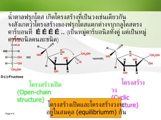 โครงสร้างเปิด ( Open-chain structure) โครงสร้างวง (Cyclic structure) โครงสร้างเปิดและโครงสร้างวงจะ อยู่ในสมดุล  (equilibriumm)   กัน น้ำตาลฟรุกโตส เกิดโครงสร้างที่เป็นวงเช่นเดียวกัน จงสังเกตว่าโครงสร้างของฟรุกโตสแตกต่างจากกลูโคสตรงคาร์บอนที่  ………… ..   ( เป็นหมู่คาร์บอนิลทั้งคู่ แต่เป็นหมู่คาร์บอนิลคนละชนิด ) 