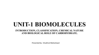 UNIT-1 BIOMOLECULES
INTRODUCTION, CLASSIFICATION, CHEMICAL NATURE
AND BIOLOGICAL ROLE OF CARBOHYDRATE.
Presented by : Shubhrat Maheshwari
 