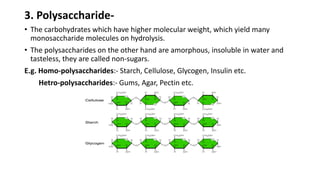 3. Polysaccharide-
• The carbohydrates which have higher molecular weight, which yield many
monosaccharide molecules on hydrolysis.
• The polysaccharides on the other hand are amorphous, insoluble in water and
tasteless, they are called non-sugars.
E.g. Homo-polysaccharides:- Starch, Cellulose, Glycogen, Insulin etc.
Hetro-polysaccharides:- Gums, Agar, Pectin etc.
 