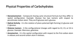 Physical Properties of Carbohydrates
• Stereoisomerism - Compound shaving same structural formula but they differ in
spatial configuration. Example: Glucose has two isomers with respect to
penultimate carbon atom. They are D-glucose and L-glucose.
• Optical Activity - It is the rotation of plane polarized light forming (+) glucose and
(-) glucose.
• Distereo isomers - It the configurational changes with regard to C2, C3, or C4 in
glucose. Example: Mannose, galactose.
• Annomerism - It is the spatial configuration with respect to the first carbon atom
in aldoses and second carbon atom in ketoses.
 