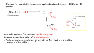 • Glucose forms a stable Hemiacetal cyclic structure between –CHO and –OH
groups
C=O + CH3OH C
C
Aldehydic/Aldoses- Formation of hemiacetal group
Ketonic/ ketose- Formation of hemiketal group.
• Carbon containing carbonyl group will be Anomeric carbon after
hemiacetal formation.
O-
O+
H
CH3
OH
O-CH3
Carbonyl group
 